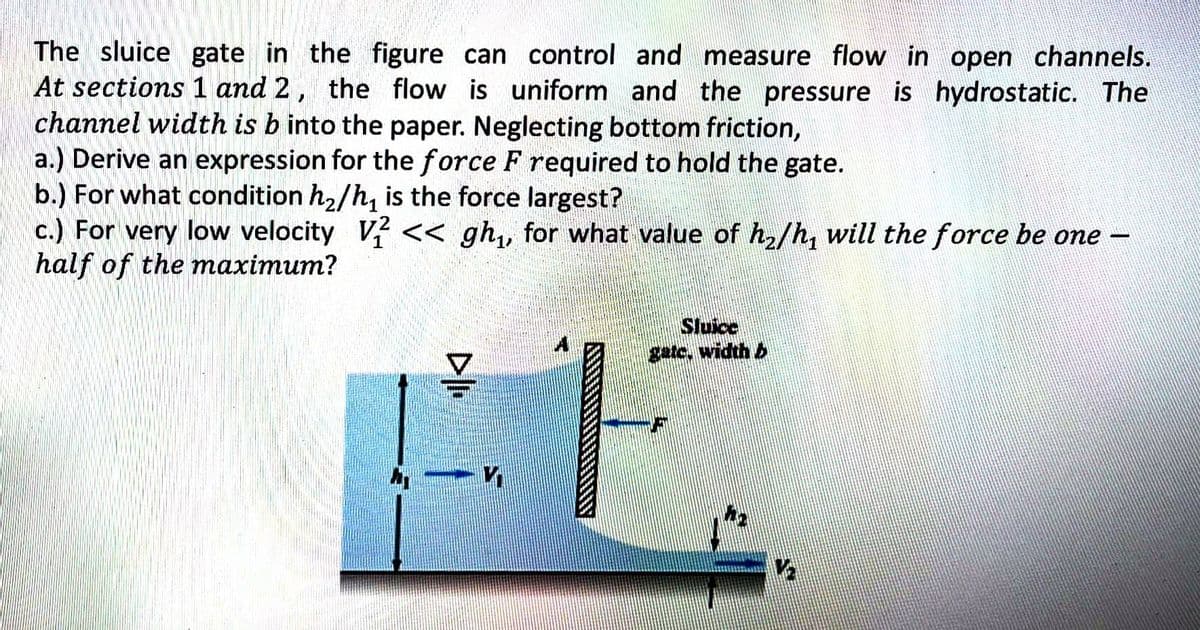 The sluice gate in the figure can control and measure flow in open channels.
At sections 1 and 2, the flow is uniform and the pressure is hydrostatic. The
channel width is b into the paper. Neglecting bottom friction,
a.) Derive an expression for the force F required to hold the gate.
b.) For what condition h₂/h₁ is the force largest?
c.) For very low velocity V2 << gh₁, for what value of h₂/h, will the force be one -
half of the maximum?
*30*
DII
Sluice
gate. width
F
V₂