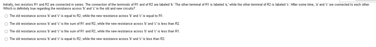 Initially, two resistors R1 and R2 are connected in series. The connection of the terminals of R1 and of R2 are labeled 'b.' The other terminal of R1 is labeled 'a,' while the other terminal of R2 is labeled 'c.' After some time, 'a' and 'c' are connected to each other.
Which is definitely true regarding the resistance across 'b' and 'c' in the old and new circuits?
The old resistance across 'b' and 'c' is equal to R2, while the new resistance across 'b' and 'c' is equal to R1.
The old resistance across 'b' and 'c' is the sum of R1 and R2, while the new resistance across 'b' and 'c' is less than R2.
The old resistance across 'b' and 'c' is the sum of R1 and R2, while the new resistance across 'b' and 'c' is less than R1.
O The old resistance across 'b' and 'c' is equal to R2, while the new resistance across 'b' and 'c' is less than R2.