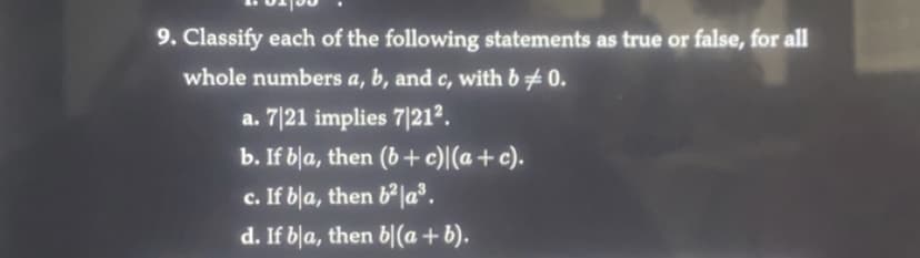 9. Classify each of the following statements as true or false, for all
whole numbers a, b, and c, with b = 0.
a. 7/21 implies 7/21².
b. If bla, then (b + c)(a + c).
c. If bla, then b²|a³.
d. If bla, then bl(a+b).