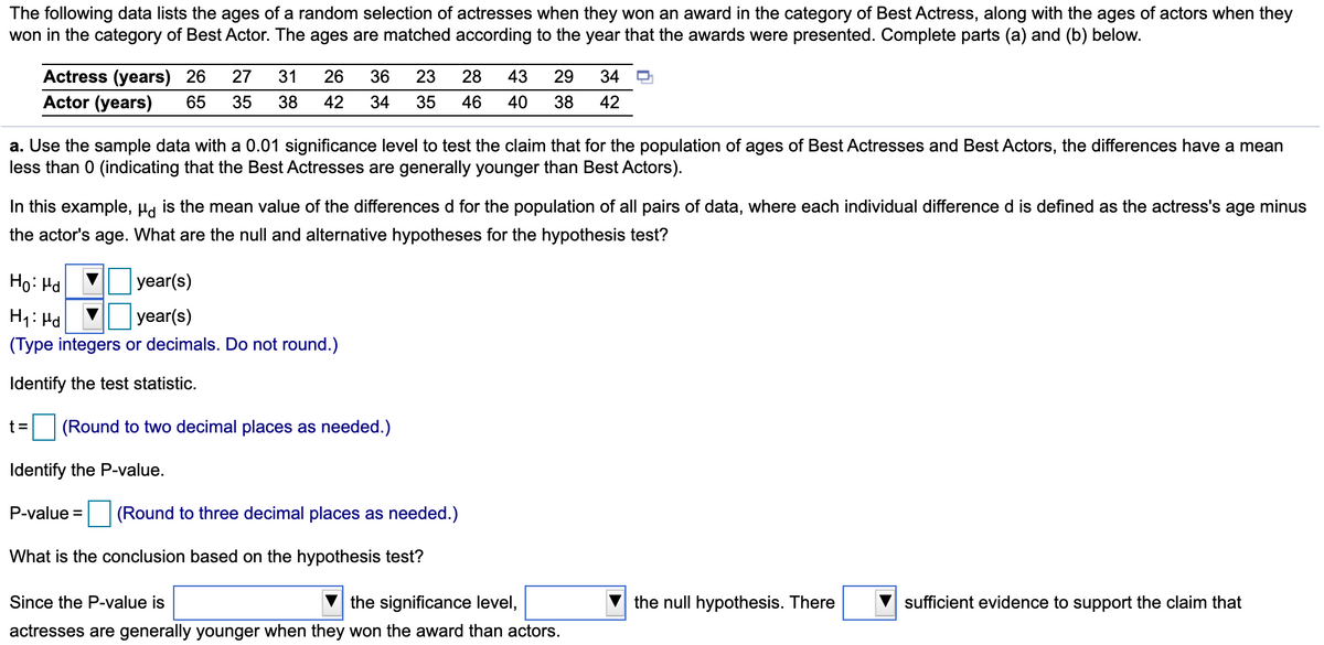 The following data lists the ages of a random selection of actresses when they won an award in the category of Best Actress, along with the ages of actors when they
won in the category of Best Actor. The ages are matched according to the year that the awards were presented. Complete parts (a) and (b) below.
Actress (years) 26
27
31
26
36
23
28
43
29
34
Actor (years)
65
35
38
42
34
35
46
40
38
42
a. Use the sample data with a 0.01 significance level to test the claim that for the population of ages of Best Actresses and Best Actors, the differences have a mean
less than 0 (indicating that the Best Actresses are generally younger than Best Actors).
In this example, µa is the mean value of the differences d for the population of all pairs of data, where each individual difference d is defined as the actress's age minus
the actor's age. What are the null and alternative hypotheses for the hypothesis test?
Ho: Hd
year(s)
H1: Hd
year(s)
(Type integers or decimals. Do not round.)
Identify the test statistic.
t=
(Round to two decimal places as needed.)
Identify the P-value.
P-value = (Round to three decimal places as needed.)
What is the conclusion based on the hypothesis test?
Since the P-value is
the significance level,
the null hypothesis. There
sufficient evidence to support the claim that
actresses are generally younger when they won the award than actors.
