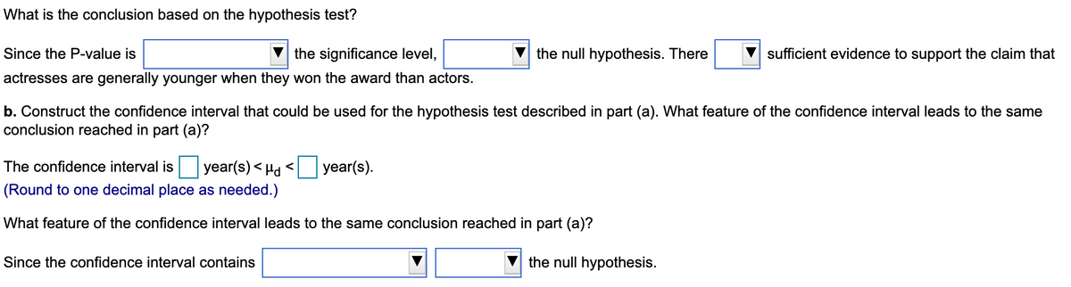 What is the conclusion based on the hypothesis test?
Since the P-value is
the significance level,
the null hypothesis. There
sufficient evidence to support the claim that
actresses are generally younger when they won the award than actors.
b. Construct the confidence interval that could be used for the hypothesis test described in part (a). What feature of the confidence interval leads to the same
conclusion reached in part (a)?
The confidence interval is
year(s) < Hd <
year(s).
(Round to one decimal place as needed.)
What feature of the confidence interval leads to the same conclusion reached in part (a)?
Since the confidence interval contains
the null hypothesis.
