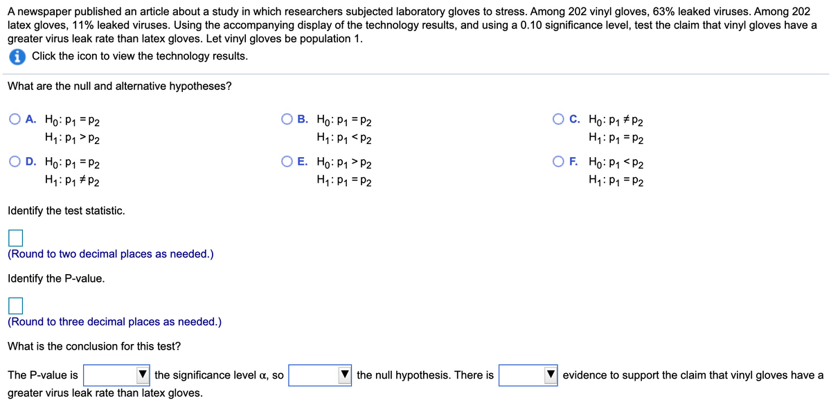 A newspaper published an article about a study in which researchers subjected laboratory gloves to stress. Among 202 vinyl gloves, 63% leaked viruses. Among 202
latex gloves, 11% leaked viruses. Using the accompanying display of the technology results, and using a 0.10 significance level, test the claim that vinyl gloves have a
greater virus leak rate than latex gloves. Let vinyl gloves be population 1.
Click the icon to view the technology results.
What are the null and alternative hypotheses?
C. Ho: P1 + P2
H1: P1 = P2
O A. Ho: P1 = P2
В. Но: Р1 3 Р2
H1:P1 > P2
H1:P1 <P2
O D. Ho: P1 = P2
H1:P1 # P2
O E. Ho: P1 > P2
H1: P1 = P2
O F. Ho: P1 <P2
H1: P1 = P2
Identify the test statistic.
(Round to two decimal places as needed.)
Identify the P-value.
(Round to three decimal places as needed.)
What is the conclusion for this test?
The P-value is
the significance level a, so
the null hypothesis. There is
evidence to support the claim that vinyl gloves have a
greater virus leak rate than latex gloves.
