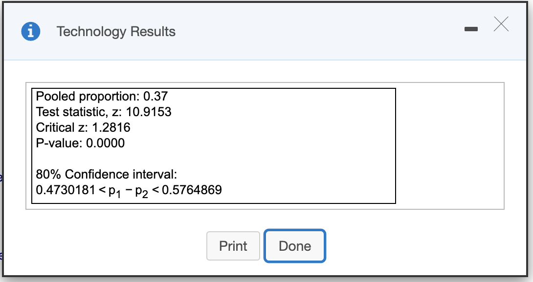 Technology Results
Pooled proportion: 0.37
Test statistic, z: 10.9153
Critical z: 1.2816
P-value: 0.0000
80% Confidence interval:
0.4730181 < p1 - P2 <
< 0.5764869
Print
Done
