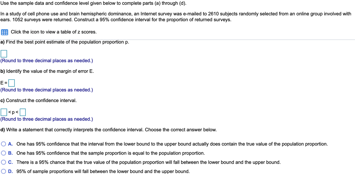 Use the sample data and confidence level given below to complete parts (a) through (d).
In a study of cell phone use and brain hemispheric dominance, an Internet survey was e-mailed to 2610 subjects randomly selected from an online group involved with
ears. 1052 surveys were returned. Construct a 95% confidence interval for the proportion of returned surveys.
Click the icon to view a table of z scores.
a) Find the best point estimate of the population proportion p.
(Round to three decimal places as needed.)
b) Identify the value of the margin of error E.
E =
(Round to three decimal places as needed.)
c) Construct the confidence interval.
<p<]
(Round to three decimal places as needed.)
d) Write a statement that correctly interprets the confidence interval. Choose the correct answer below.
O A. One has 95% confidence that the interval from the lower bound to the upper bound actually does contain the true value of the population proportion.
B. One has 95% confidence that the sample proportion is equal to the population proportion.
C. There is a 95% chance that the true value of the population proportion will fall between the lower bound and the upper bound.
D. 95% of sample proportions will fall between the lower bound and the upper bound.
