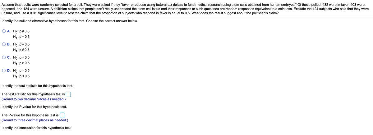 Assume that adults were randomly selected for a poll. They were asked if they "favor or oppose using federal tax dollars to fund medical research using stem cells obtained from human embryos." Of those polled, 482 were in favor, 403 were
opposed, and 124 were unsure. A politician claims that people don't really understand the stem cell issue and their responses to such questions are random responses equivalent to a coin toss. Exclude the 124 subjects who said that they were
unsure, and use a 0.01 significance level to test the claim that the proportion of subjects who respond in favor is equal to 0.5. What does the result suggest about the politician's claim?
Identify the null and alternative hypotheses for this test. Choose the correct answer below.
О А. Но: р#0.5
H1:p= 0.5
В. Но: р30.5
H1:p#0.5
О с. Но: р30.5
H1: p>0.5
O D. Ho: p= 0.5
H1:p<0.5
Identify the test statistic for this hypothesis test.
The test statistic for this hypothesis test is
(Round to two decimal places as needed.)
Identify the P-value for this hypothesis test.
The P-value for this hypothesis test is
(Round to three decimal places as needed.)
Identify the conclusion for this hypothesis test.
