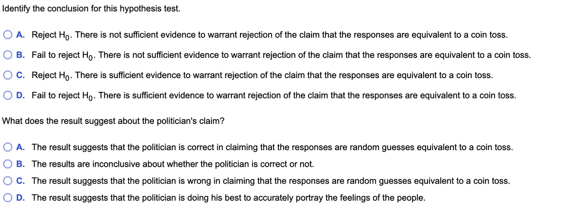 Identify the conclusion for this hypothesis test.
O A. Reject Ho. There is not sufficient evidence to warrant rejection of the claim that the responses are equivalent to a coin toss.
B. Fail to reject Ho. There is not sufficient evidence to warrant rejection of the claim that the responses are equivalent to a coin toss.
C. Reject Ho. There is sufficient evidence to warrant rejection of the claim that the responses are equivalent to a coin toss.
O D. Fail to reject Ho. There is sufficient evidence to warrant rejection of the claim that the responses are equivalent to a coin toss.
What does the result suggest about the politician's claim?
O A. The result suggests that the politician is correct in claiming that the responses are random guesses equivalent to a coin toss.
B. The results are inconclusive about whether the politician is correct or not.
C. The result suggests that the politician is wrong in claiming that the responses are random guesses equivalent to a coin toss.
D. The result suggests that the politician is doing his best to accurately portray the feelings of the people.
