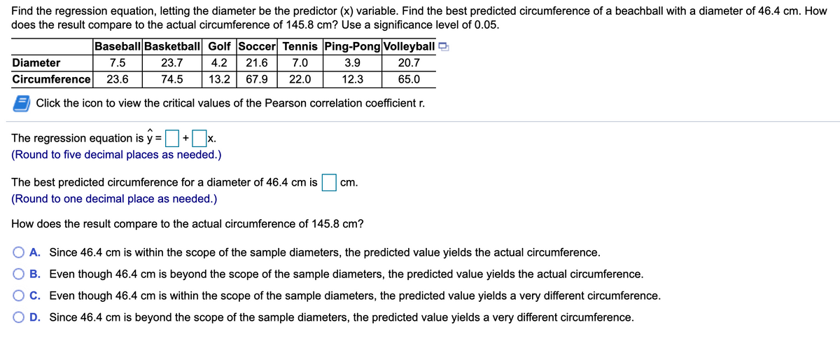 Find the regression equation, letting the diameter be the predictor (x) variable. Find the best predicted circumference of a beachball with a diameter of 46.4 cm. How
does the result compare to the actual circumference of 145.8 cm? Use a significance level of 0.05.
Baseball Basketball Golf Soccer Tennis Ping-Pong Volleyball
Diameter
7.5
23.7
4.2
21.6
7.0
3.9
20.7
Circumference
23.6
74.5
13.2
67.9
22.0
12.3
65.0
Click the icon to view the critical values of the Pearson correlation coefficient r.
The regression equation is y =
x.
+
(Round to five decimal places as needed.)
The best predicted circumference for a diameter of 46.4 cm is
cm.
(Round to one decimal place as needed.)
How does the result compare to the actual circumference of 145.8 cm?
O A. Since 46.4 cm is within the scope of the sample diameters, the predicted value yields the actual circumference.
B. Even though 46.4 cm is beyond the scope of the sample diameters, the predicted value yields the actual circumference.
C. Even though 46.4 cm is within the scope of the sample diameters, the predicted value yields a very different circumference.
D. Since 46.4 cm is beyond the scope of the sample diameters, the predicted value yields a very different circumference.
