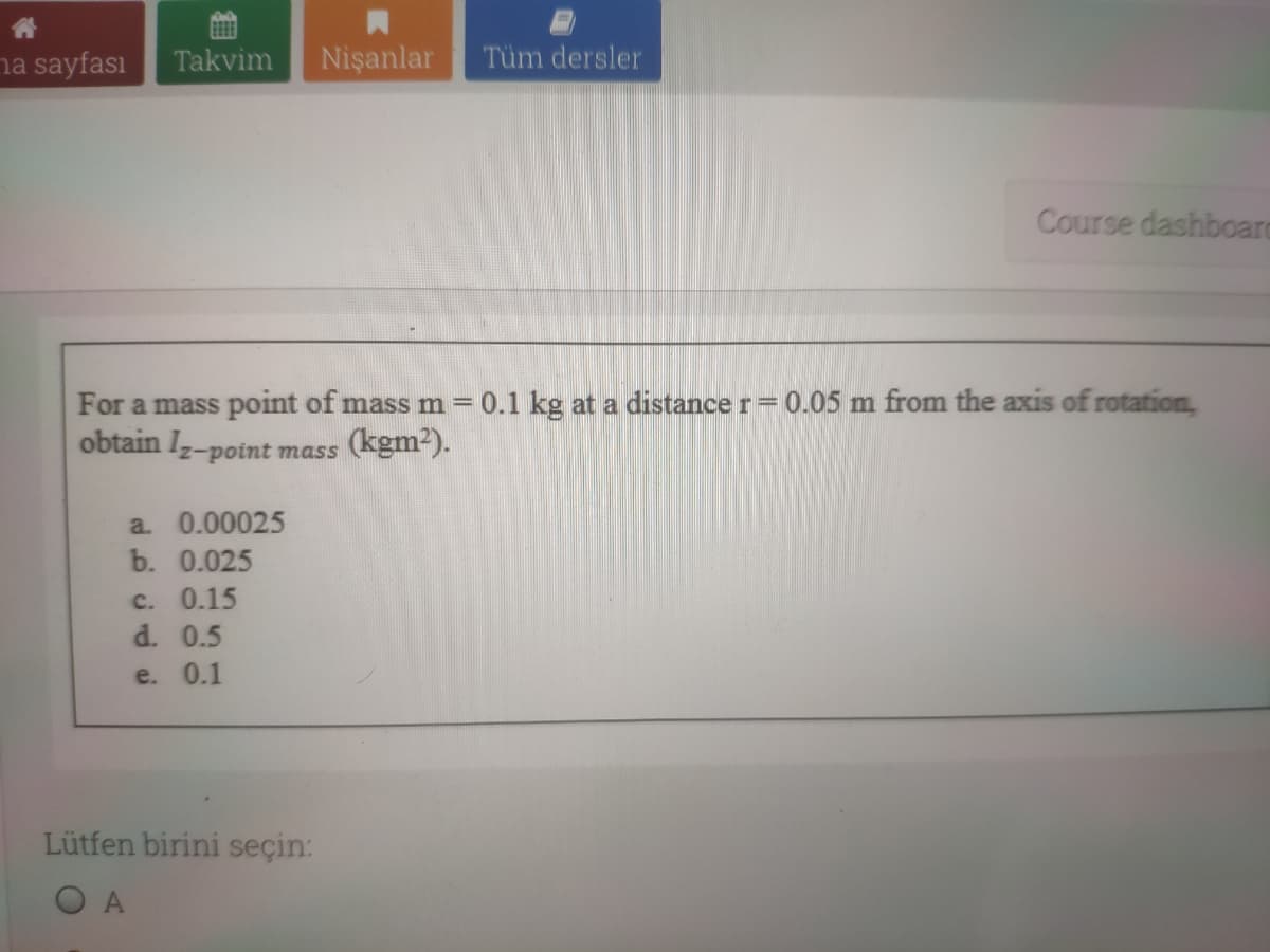 ha sayfası
Takvim
Nişanlar
Tüm dersler
Course dashboard
For a mass point of mass m = 0.1 kg at a distance r= 0.05 m from the axis of rotation,
obtain Iz-point mass (kgm-).-
a. 0.00025
b. 0.025
c. 0.15
d. 0.5
e. 0.1
Lütfen birini seçin:
O A
