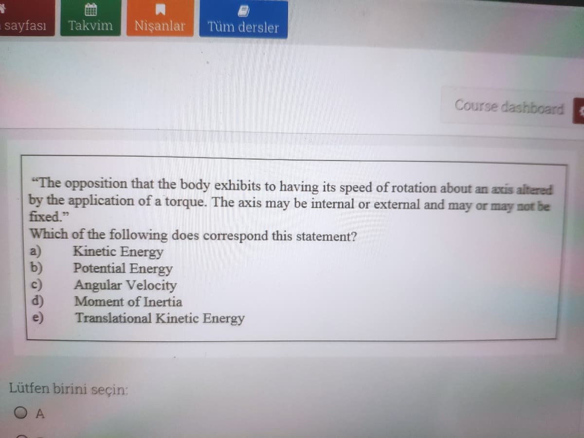 sayfası
Takvim
Nişanlar
Tüm dersler
Course dashboard
"The opposition that the body exhibits to having its speed of rotation about an axis altered
by the application of a torque. The axis may be internal or external and may or may not be
fixed."
Which of the following does correspond this statement?
Kinetic Energy
Potential Energy
Angular Velocity
Moment of Inertia
b)
c)
Translational Kinetic Energy
Lütfen birini seçin:
O A
