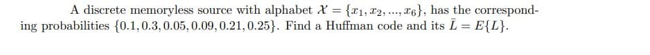 A discrete memoryless source with alphabet x = {1, 2, ..., 6}, has the correspond-
ing probabilities {0.1, 0.3, 0.05, 0.09, 0.21, 0.25). Find a Huffman code and its L = E{L}.