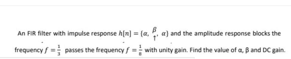 An FIR filter with impulse response h[n] = {a, , a} and the amplitude response blocks the
frequency f = passes the frequency f =with unity gain. Find the value of a, B and DC gain.
