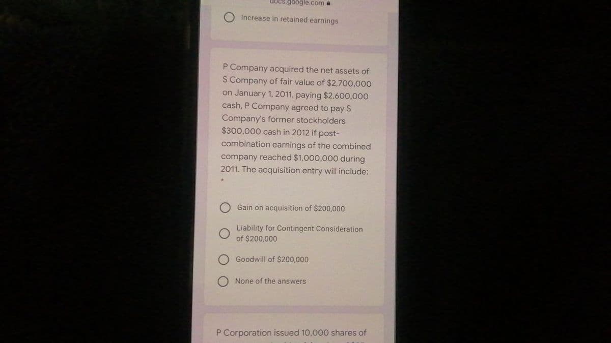 docs.google.com a
Increase in retained earnings
P Company acquired the net assets of
S Company of fair value of $2700,000
on January 1, 2011, paying $2.600,000
cash, P Company agreed to pay S
Company's former stockholders
$300,000 cash in 2012 if post-
combination earnings of the combined
company reached $1,000,000 during
2011. The acquisition entry will include:
Gain on acquisition of $200,000
Liability for Contingent Consideration
of $200,000
Goodwill of $200,000
None of the answers
P Corporation issued 10,000 shares of
