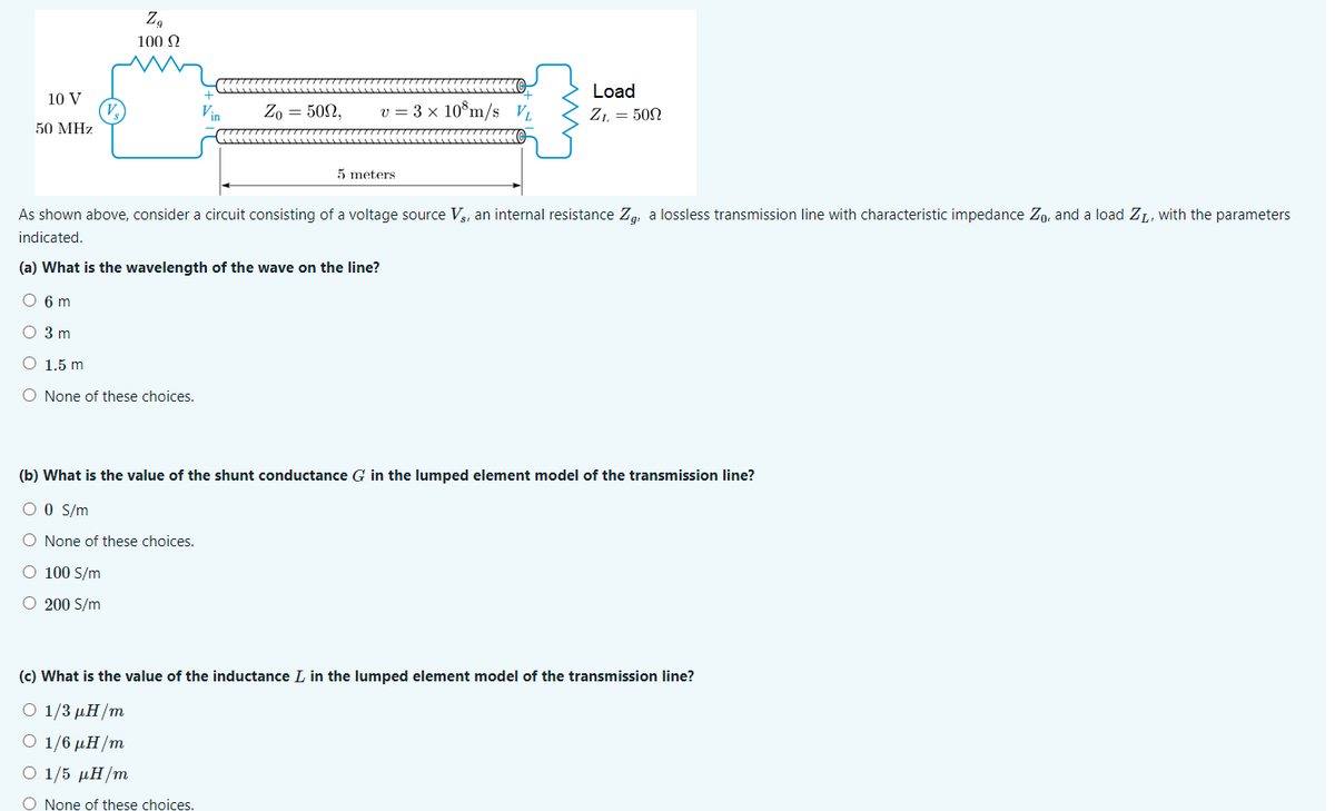 10 V
50 MHz
V₂
Zg
100 Ω
KH
Vin
Zo = 509,
v = 3 x 10 m/s V
5 meters.
Load
Z1 = 500
As shown above, consider a circuit consisting of a voltage source Vs, an internal resistance Zg, a lossless transmission line with characteristic impedance Zo, and a load Z₁, with the parameters
indicated.
(a) What is the wavelength of the wave on the line?
O 6 m
O 3 m
O 1.5 m
O None of these choices.
(b) What is the value of the shunt conductance G in the lumped element model of the transmission line?
O 0 S/m
O None of these choices.
O 100 S/m
O 200 S/m
(c) What is the value of the inductance I in the lumped element model of the transmission line?
Ο 1/3 μH/m
Ο 1/6 μH/m
Ο 1/5 μH/m
O None of these choices.