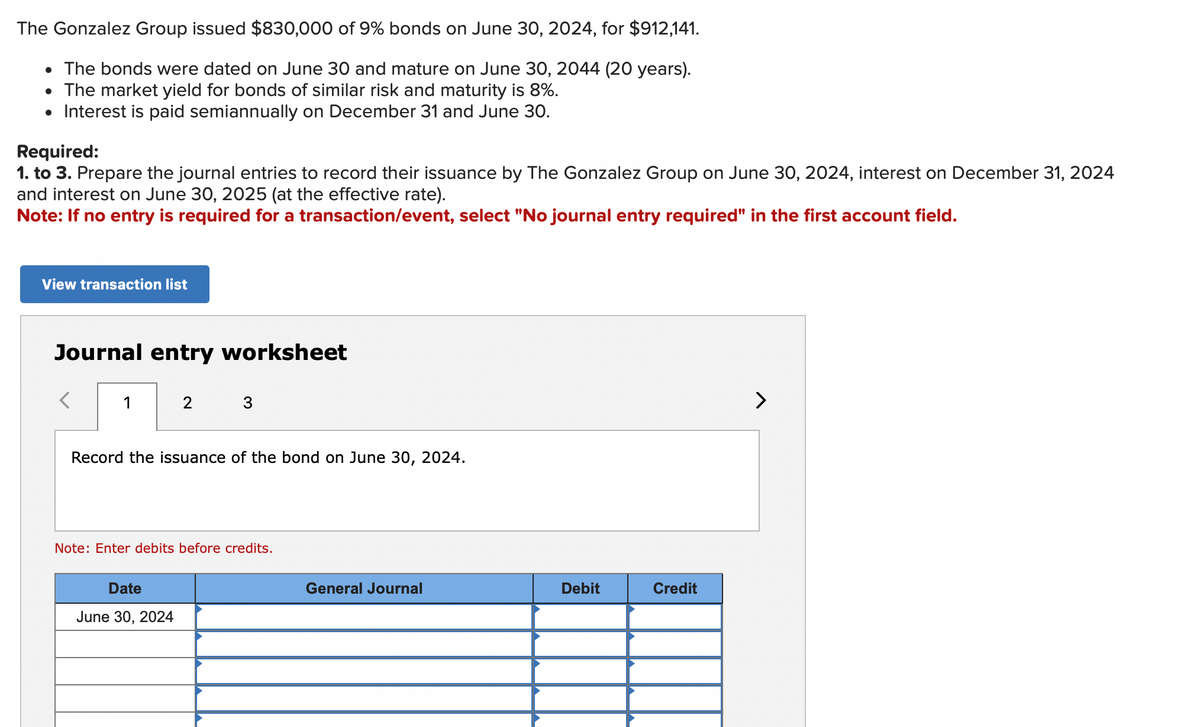 The Gonzalez Group issued $830,000 of 9% bonds on June 30, 2024, for $912,141.
• The bonds were dated on June 30 and mature on June 30, 2044 (20 years).
●
The market yield for bonds of similar risk and maturity is 8%.
• Interest is paid semiannually on December 31 and June 30.
Required:
1. to 3. Prepare the journal entries to record their issuance by The Gonzalez Group on June 30, 2024, interest on December 31, 2024
and interest on June 30, 2025 (at the effective rate).
Note: If no entry is required for a transaction/event, select "No journal entry required" in the first account field.
View transaction list
Journal entry worksheet
1
2
3
Record the issuance of the bond on June 30, 2024.
Date
June 30, 2024
Note: Enter debits before credits.
General Journal
Debit
Credit
>