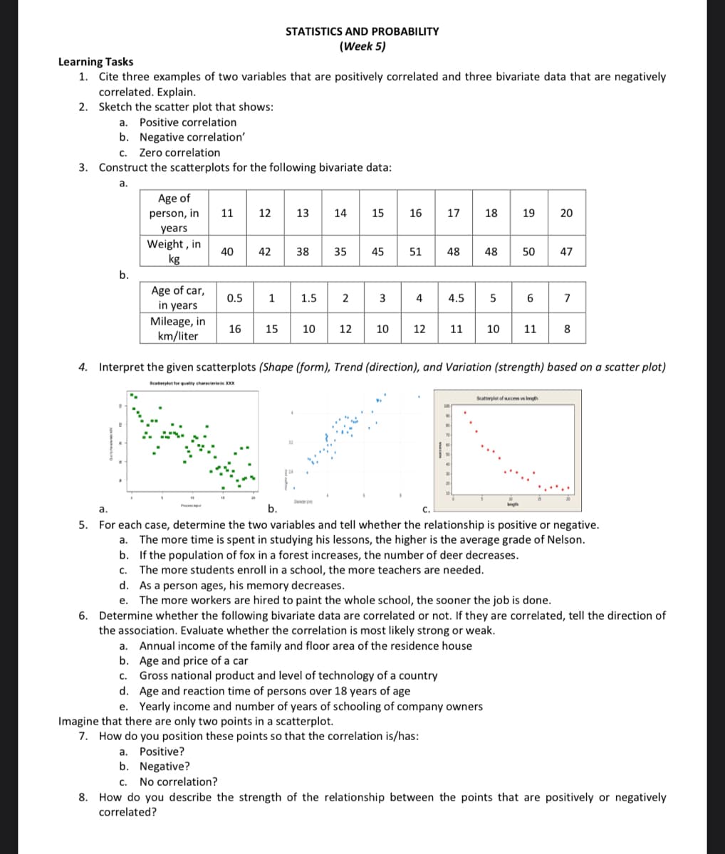 Learning Tasks
1. Cite three examples of two variables that are positively correlated and three bivariate data that are negatively
correlated. Explain.
2. Sketch the scatter plot that shows:
a. Positive correlation
b. Negative correlation'
C. Zero correlation
3. Construct the scatterplots for the following bivariate data:
a.
b.
Age of
person, in
years
Weight, in
kg
Age of car,
in years
Mileage, in
km/liter
11 12 13 14 15
40
STATISTICS AND PROBABILITY
(Week 5)
42
0.5 1
16
38
35
1.5 2
10
12
45
3
16 17 18 19 20
51 48
4
12
4.5
11
Imagine that there are only two points in a scatterplot.
7. How do you position these points so that the correlation is/has:
48
5
a. Annual income of the family and floor area of the residence house
b. Age and price of a car
c. Gross national product and level of technology of a country
d. Age and reaction time of persons over 18 years of age
e. Yearly income and number of years of schooling of company owners
50 47
6
10 11
4. Interpret the given scatterplots (Shape (form), Trend (direction), and Variation (strength) based on a scatter plot)
Scatterplot for quality characterisic XXX
Scatterplot of success vs length
7
8
a.
b.
5. For each case, determine the two variables and tell whether the relationship is positive or negative.
a. The more time is spent in studying his lessons, the higher is the average grade of Nelson.
b. If the population of fox in a forest increases, the number of deer decreases.
C. The more students enroll in a school, the more teachers are needed.
d. As a person ages, his memory decreases.
e. The more workers are hired to paint the whole school, the sooner the job is done.
6. Determine whether the following bivariate data are correlated or not. If they are correlated, tell the direction of
the association. Evaluate whether the correlation is most likely strong or weak.
a. Positive?
b. Negative?
C. No correlation?
8. How do you describe the strength of the relationship between the points that are positively or negatively
correlated?