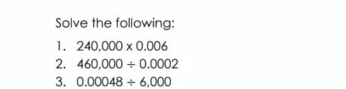 Solve the following:
1. 240,000 x 0.006
2. 460,000+ 0.0002
3. 0.00048 ÷ 6,000