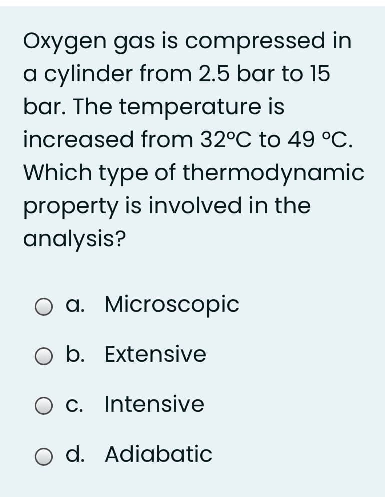 Oxygen gas is compressed in
a cylinder from 2.5 bar to 15
bar. The temperature is
increased from 32°C to 49 °C.
Which type of thermodynamic
property is involved in the
analysis?
O a. Microscopic
O b. Extensive
O c. Intensive
O d. Adiabatic
