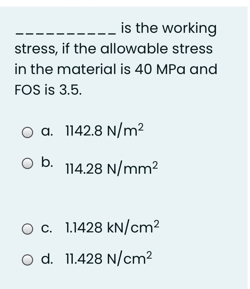 is the working
stress, if the allowable stress
in the material is 40 MPa and
FOS is 3.5.
O a. 1142.8 N/m²
b.
114.28 N/mm2
O c. 1.1428 kN/cm²
O d. 11.428 N/cm²
