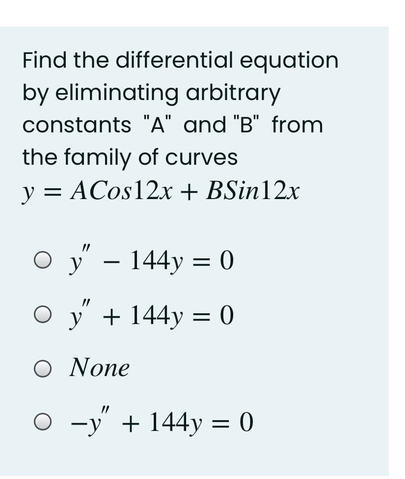 Find the differential equation
by eliminating arbitrary
constants "A" and "B" from
the family of curves
y = ACos12x + BSin12x
О у - 144у %3D 0
y
O y + 144y = 0
Ο Νone
-у + 144у %3D 0
