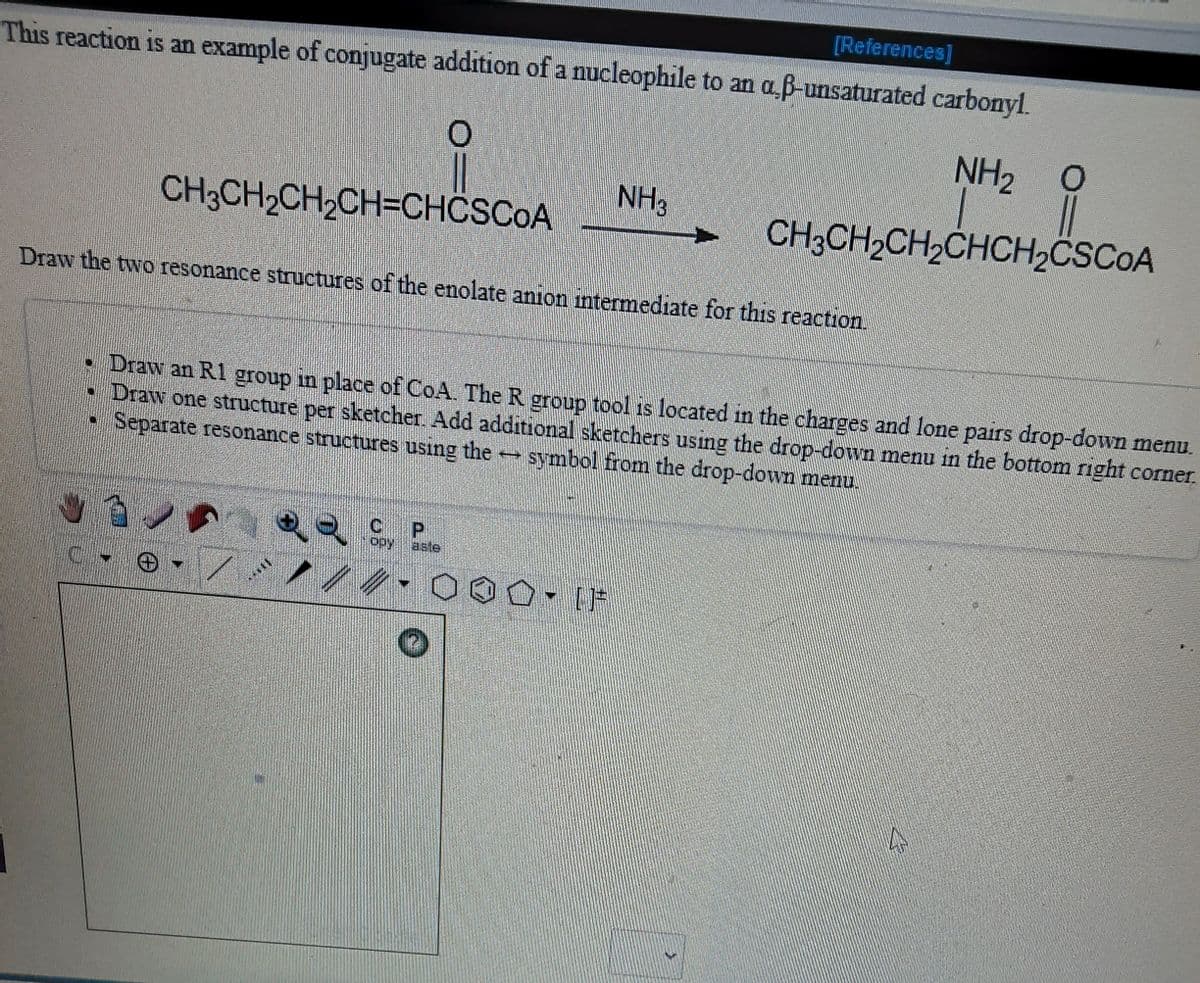 [References]
This reaction is an example of conjugate addition of a nucleophile to an a ß-unsaturated carbonyl.
NH2
NH3
CH3CH2CH2CH=CHÖSCOA
CH3CH2CH2CHCH2CSCOA
Draw the two resonance structures of the enolate anion intermediate for this reaction.
• Draw an R1 group in place of CoA. The R group tool is located in the charges and lone pairs drop-down menu.
• Draw one structure per sketcher. Add additional sketchers using the drop-down menu in the bottom right corner.
• Separate resonance structures using the symbol from the drop-down menu.
P.
opy
aste
