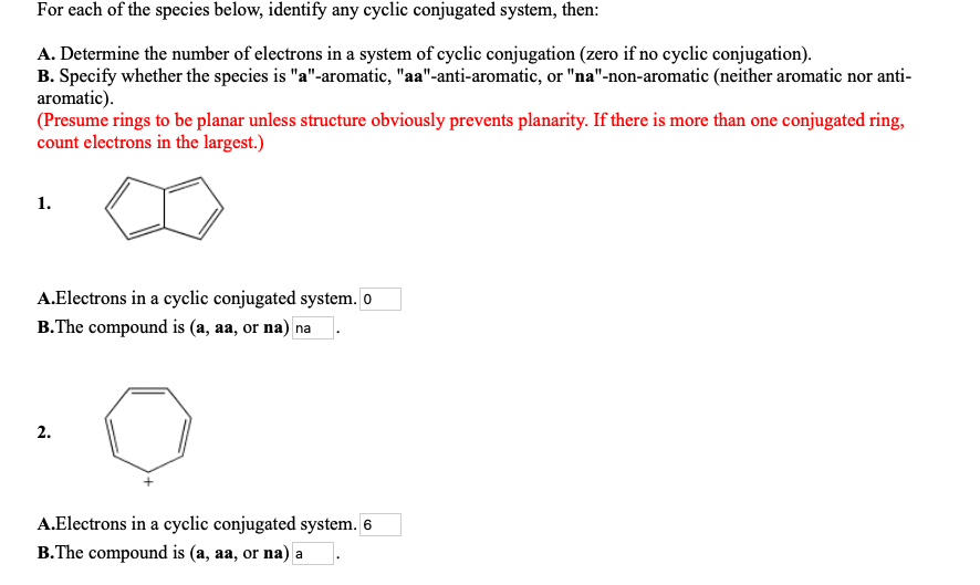 For each of the species below, identify any cyclic conjugated system, then:
A. Determine the number of electrons in a system of cyclic conjugation (zero if no cyclic conjugation).
B. Specify whether the species is "a"-aromatic, "aa"-anti-aromatic, or "na"-non-aromatic (neither aromatic nor anti-
aromatic).
(Presume rings to be planar unless structure obviously prevents planarity. If there is more than one conjugated ring,
count electrons in the largest.)
1.
A.Electrons in a cyclic conjugated system. o
B.The compound is (a, aa, or na) na
2.
A.Electrons in a cyclic conjugated system. 6
B.The compound is (a, aa, or na) a
