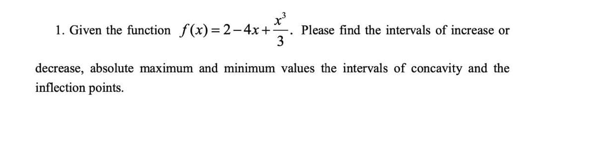 1. Given the function f(x) = 2-4x+ F Please find the intervals of increase or
3
decrease, absolute maximum and minimum values the intervals of concavity and the
inflection points.