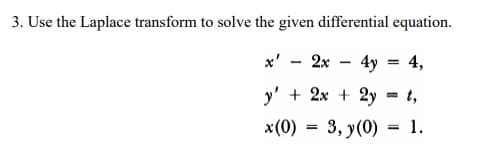 3. Use the Laplace transform to solve the given differential equation.
x' - 2x - 4y = 4,
y' + 2x + 2y
= t,
x(0) = 3, y(0) = 1.
%3D
