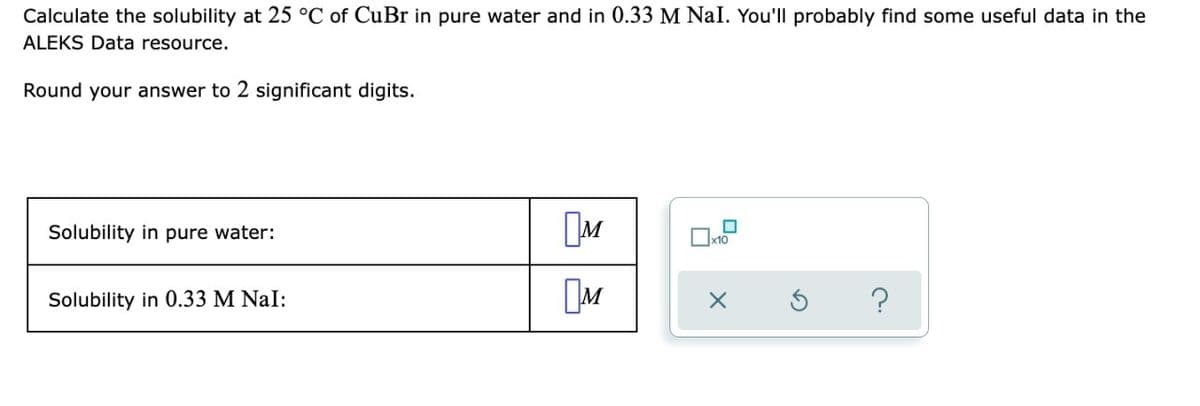 Calculate the solubility at 25 °C of CuBr in pure water and in 0.33 M Nal. You'll probably find some useful data in the
ALEKS Data resource.
Round your answer to 2 significant digits.
Solubility in pure water:
Solubility in 0.33 M NaI:
M
?
