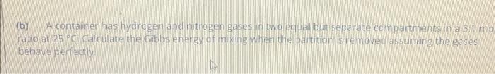 (b)
A container has hydrogen and nitrogen gases in two equal but separate compartments in a 3:1 mo,
ratio at 25 "C. Calculate the Gibbs energy of mixing when the partition is removed assuming the gases
behave perfectly.
