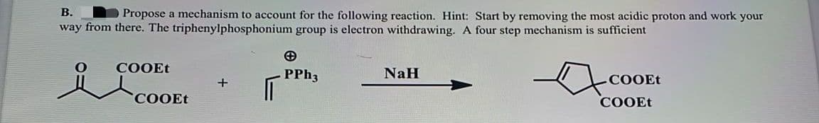 В.
Propose a mechanism to account for the following reaction. Hint: Start by removing the most acidic proton and work your
way from there. The triphenylphosphonium group is electron withdrawing. A four step mechanism is sufficient
COOEt
PPH3
NaH
СООEE
СООEt
COOEt
