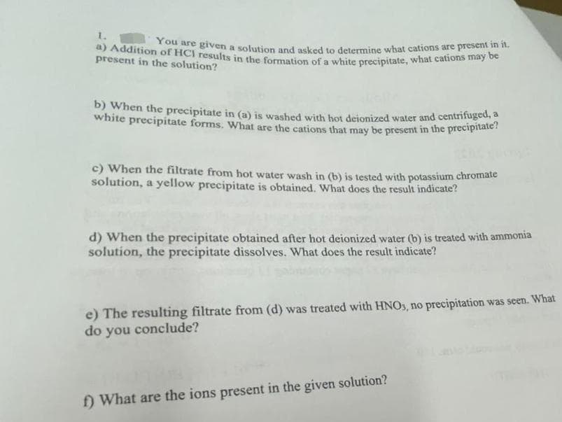 white precipitate forms. What are the cations that may be present in the precipitate?
a) Addition of HCl results in the formation of a white precipitate, what cations may be
You are given a solution and asked to determine what cations are present in it.
1.
present in the solution?
B) When the precipitate in (a) is washed with hot deionized water and centrifuged,
c) When the filtrate from hot water wash in (b) is tested with potassium chromate
solution, a yellow precipitate is obtained. What does the result indicate?
d) When the precipitate obtained after hot deionized water (b) is treated with ammonia
solution, the precipitate dissolves. What does the result indicate?
e) The resulting filtrate from (d) was treated with HNOS, no precipitation was seen. What
do you conclude?
f) What are the ions present in the given solution?
