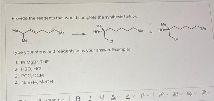 Provide the reagents that would complete the synthesis below.
Me
Me,
Me
Me
Но
Me
но-
Me
Me
'CI
'CI
Type your steps and reagents in as your answer. Example:
1. PhMgBr, THF
2. H2O, HCI
3. РСС, DCM
4. NABH4, MEOH
BIU A 2 T?v
Paraaranhv
