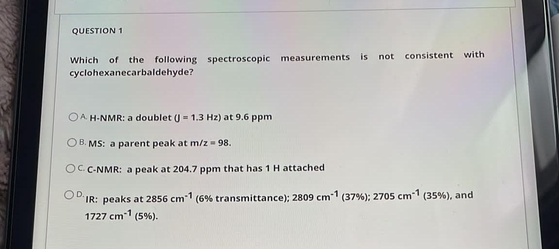 QUESTION 1
consistent with
Which of the following spectroscopic measurements
cyclohexanecarbaldehyde?
is
not
O A. H-NMR: a doublet (J = 1.3 Hz) at 9.6 ppm
O B. MS: a parent peak at m/z 98.
O C. C-NMR: a peak at 204.7 ppm that has 1 H attached
OD.
IR: peaks at 2856 cm1 (6% transmittance); 2809 cm1 (37%); 2705 cm1 (35%), and
1727 cm-1 (5%).
