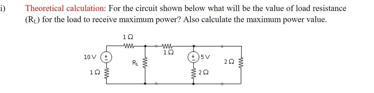 i)
Theoretical calculation: For the circuit shown below what will be the value of load resistance
(RL) for the load to receive maximum power? Also calculate the maximum power value.
10
10 V
+
5 V
RL
