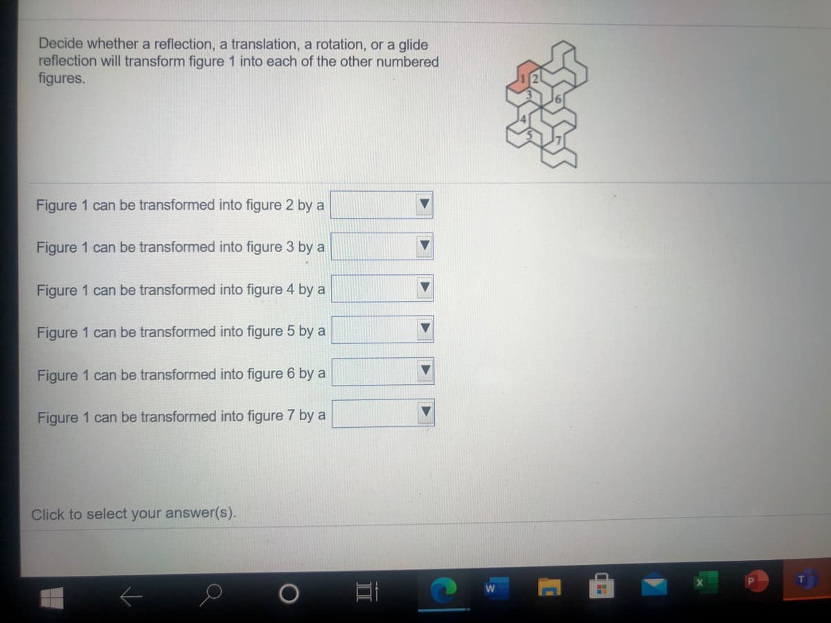 Decide whether a reflection, a translation, a rotation, or a glide
reflection will transform figure 1 into each of the other numbered
figures.
Figure 1 can be transformed into figure 2 by a
Figure 1 can be transformed into figure 3 by a
Figure 1 can be transformed into figure 4 by a
Figure 1 can be transformed into figure 5 by a
Figure 1 can be transformed into figure 6 by a
Figure 1 can be transformed into figure 7 by a
Click to select your answer(s).
