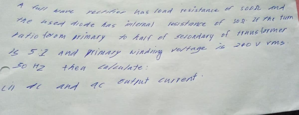 A full ware
rectifier has load resistance of SODR ind
the
used diode has interna)
Jesistance of Son If the tun
70 half of selondary of truns former
is
ratio foom primary
240 V rMs
1s 5:2 and primary winding veltage
ヘo Hz
the a
Caleulate:
outjut current.
and ac
リフ
