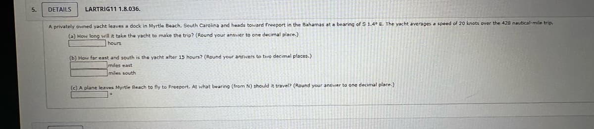 5.
DETAILS LARTRIG11 1.8.036.
A privately owned yacht leaves a dock in Myrtle Beach, South Carolina and heads toward Freeport in the Bahamas at a bearing of S 1.4° E. The yacht averages a speed of 20 knots over the 428 nautical-mile trip.
(a) How long will it take the yacht make the trip? (Round your answer to one decimal place.)
hours
(b) How far east and south is the yacht after 15 hours? (Round your answers to two decimal places.)
miles east
miles south
(c) A plane leaves Myrtle Beach to fly to Freeport. At what bearing (from N) should it travel? (Round your answer to one decimal place.)
1°
