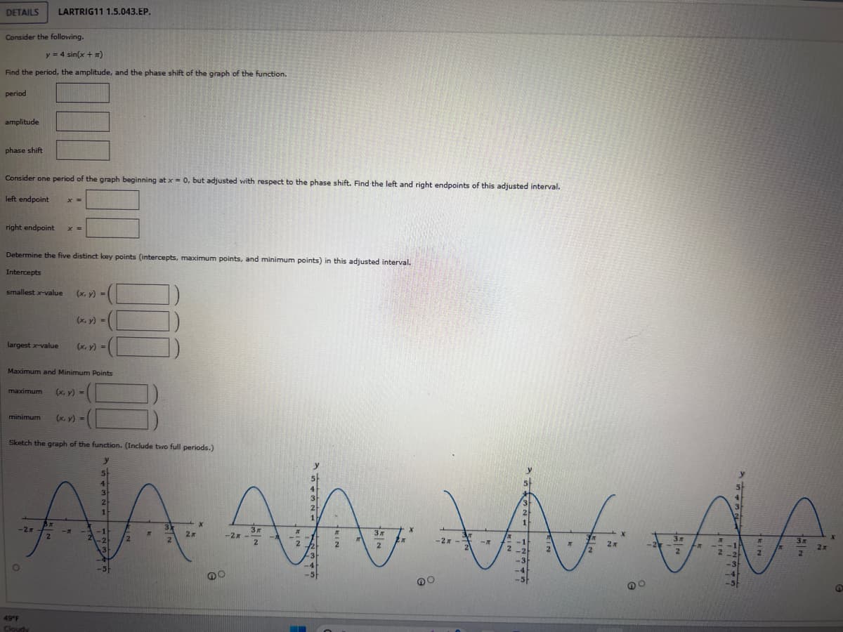 DETAILS LARTRIG11 1.5.043.EP.
Consider the following.
y = 4 sin(x + n)
Find the period, the amplitude, and the phase shift of the graph of the function.
period
amplitude
phase shift
Consider one period of the graph beginning at x = 0, but adjusted with respect to the phase shift. Find the left and right endpoints of this adjusted interval.
left endpoint x =
right endpoint X =
Determine the five distinct key points (intercepts, maximum points, and minimum points) in this adjusted interval.
Intercepts
smallest x-value
largest x-value
maximum
Maximum and Minimum Points
minimum
(x, y) =
O
(x, y) =
49°F
Cloudy
(x, y) =
(x, y) =
Sketch the graph of the function. (Include two full periods.)
y
y
5
4
4
3
3
3
2
2
2
1
ĐA ĐA VÀ
1
1
-2x
3m
-
-1
IT
-2A-
2
2
-2x -
1-
IR
-2
-1
2
2
√2) 2
2
2-2
3
3
-4
-5F
(x, y) =
3)
2
2x
X
O
A
3x
2
X
X
2
2x
X
Зл
FR
4
3
-4
-5
2
3x
2
2x
@