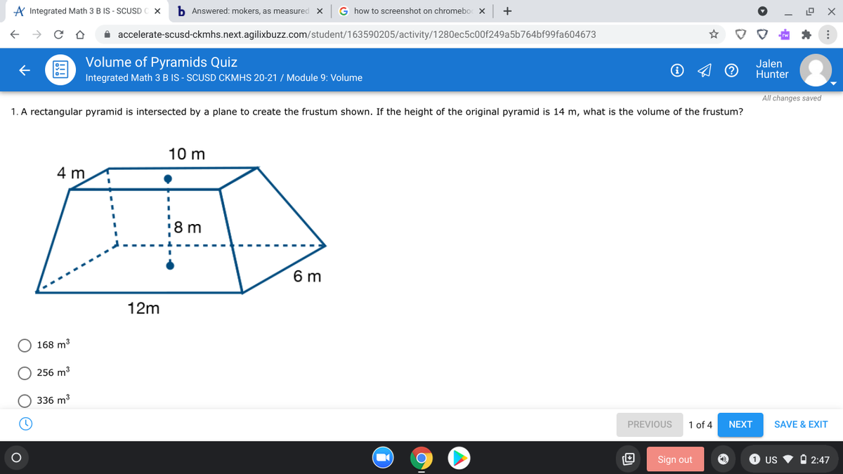 A Integrated Math 3 B IS - SCUSD C X
b Answered: mokers, as measured X
G how to screenshot on chromebo x
A accelerate-scusd-ckmhs.next.agilixbuzz.com/student/163590205/activity/1280ec5c00f249a5b764bf99fa604673
Volume of Pyramids Quiz
Jalen
Hunter
Integrated Math 3 B IS - SCUSD CKMHS 20-21 / Module 9: Volume
All changes saved
1. A rectangular pyramid is intersected by a plane to create the frustum shown. If the height of the original pyramid is 14 m, what is the volume of the frustum?
10 m
4 m.
8 m
6 m
12m
168 m3
256 m3
336 m3
PREVIOUS
1 of 4
NEXT
SAVE & EXIT
Sign out
1 US
O 2:47
O O O O
