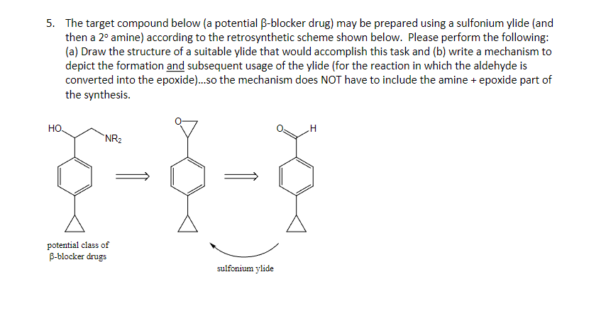 5. The target compound below (a potential ẞ-blocker drug) may be prepared using a sulfonium ylide (and
then a 2° amine) according to the retrosynthetic scheme shown below. Please perform the following:
(a) Draw the structure of a suitable ylide that would accomplish this task and (b) write a mechanism to
depict the formation and subsequent usage of the ylide (for the reaction in which the aldehyde is
converted into the epoxide)...so the mechanism does NOT have to include the amine + epoxide part of
the synthesis.
HO
NR2
1-8
potential class of
ẞ-blocker drugs
sulfonium ylide
H