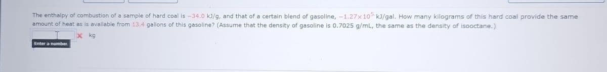 The enthalpy of combustion of a sample of hard coal is -34.0 kJ/g, and that of a certain blend of gasoline, -1.27x105 kJ/gal. How many kilograms of this hard coal provide the same
amount of heat as is available from 13.4 gallons of this gasoline? (Assume that the density of gasoline is 0.7025 g/mL, the same as the density of isooctane.)
X kg
Enter a number.