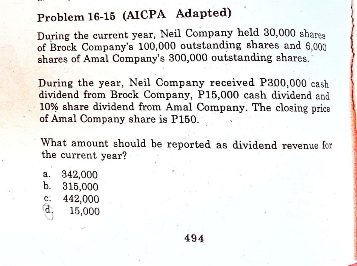 Problem 16-15 (AICPA Adapted)
During the current year, Neil Company held 30,000 shares
of Brock Company's 100,000 outstanding shares and 6,000
shares of Amal Company's 300,000 outstanding shares.
During the year, Neil Company received P300,000 cash
dividend from Brock Company, P15,000 cash dividend and
10% share dividend from Amal Company. The closing price
of Amal Company share is P150.
What amount should be reported as dividend revenue for
the current year?
a. 342,000
b. 315,000
C. 442,000
d.
15,000
494