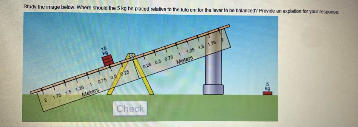 Study the image below. Where should the 5 kg be placed relative to the fulcrom for the lever to be balanced? Provide an explation for your response.
15
kg
0.75 0.5 8.25
Meters
2 1.75 1.5 1.25 1
Meters
0.25 0.5 0.75 1 1.25 1.5/1.75 2
Check