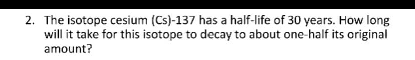 2. The isotope cesium (Cs)-137 has a half-life of 30 years. How long
will it take for this isotope to decay to about one-half its original
amount?