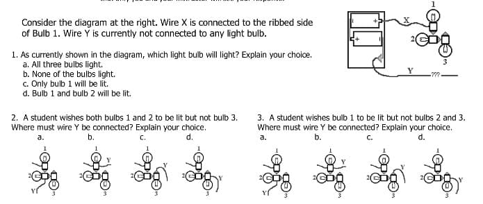 Consider the diagram at the right. Wire X is connected to the ribbed side
of Bulb 1. Wire Y is currently not connected to any light bulb.
1. As currently shown in the diagram, which light bulb will light? Explain your choice.
a. All three bulbs light.
b. None of the bulbs light.
c. Only bulb 1 will be lit.
d. Bulb 1 and bulb 2 will be lit.
2. A student wishes both bulbs 1 and 2 to be lit but not bulb 3.
Where must wire Y be connected? Explain your choice.
b.
C.
d.
a.
3. A student wishes bulb 1 to be lit but not bulbs 2 and 3.
Where must wire Y be connected? Explain your choice.
b.
C.
d.
a.