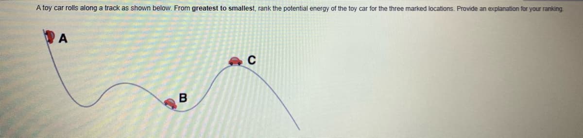 A toy car rolls along a track as shown below. From greatest to smallest, rank the potential energy of the toy car for the three marked locations. Provide an explanation for your ranking.
A
B
C