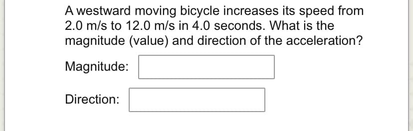 A westward moving bicycle increases its speed from
2.0 m/s to 12.0 m/s in 4.0 seconds. What is the
magnitude (value) and direction of the acceleration?
Magnitude:
Direction: