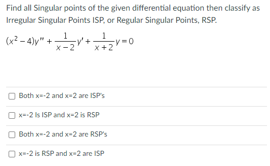 Find all Singular points of the given differential equation then classify as
Irregular Singular Points ISP, or Regular Singular Points, RSP.
(x²-4)y" +
1
-y' +
X-2
1
x + 2
Both x=-2 and x=2 are ISP's
x=-2 Is ISP and x=2 is RSP
Both x=-2 and x=2 are RSP's
x=-2 is RSP and x=2 are ISP
-y=0