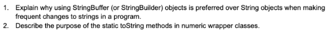 1. Explain why using StringBuffer (or StringBuilder) objects is preferred over String objects when making
frequent changes to strings in a program.
2. Describe the purpose of the static toString methods in numeric wrapper classes.