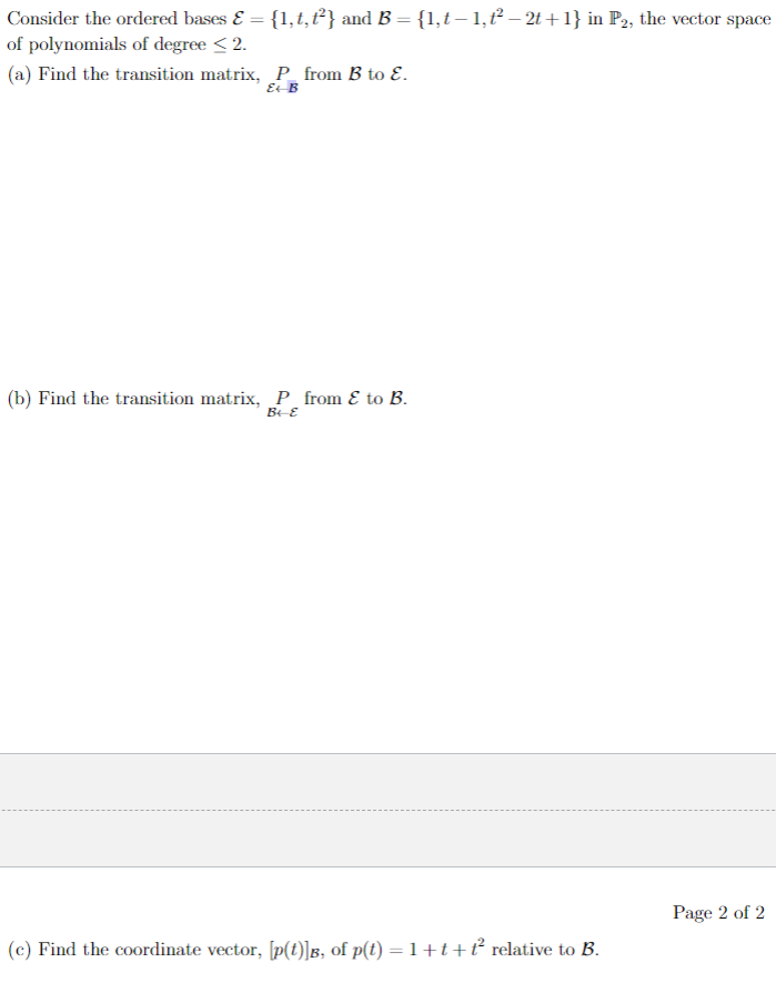 Consider the ordered bases & = {1, t, t²} and B = {1,t— 1,t² — 2t+1} in P2, the vector space
of polynomials of degree < 2.
(a) Find the transition matrix, P from B to E.
E-B
(b) Find the transition matrix, P from & to B.
B-E
(c) Find the coordinate vector, [p(t)]B, of p(t) = 1+t+ť² relative to B.
Page 2 of 2